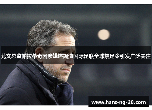 尤文总监帕拉蒂奇因涉嫌违规遭国际足联全球禁足令引发广泛关注 尤文总监帕拉蒂奇因涉嫌违规遭国际足联全球禁足令引发广泛关注