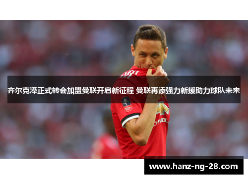 齐尔克泽正式转会加盟曼联开启新征程 曼联再添强力新援助力球队未来